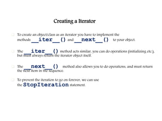 Creating a Iterator
 To create an object/class as an iterator you have to implement the
methods __iter__() and __next__() to your object.
 The __iter__() method acts similar, you can do operations (initializing etc.),
but must always return the iterator object itself.
 The __next__() method also allows you to do operations, and must return
the next item in the sequence.
 To prevent the iteration to go on forever, we can use
the StopIteration statement.
 