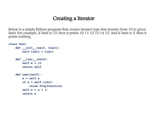 Creating a Iterator
Below is a simple Python program that creates iterator type that iterates from 10 to given
limit. For example, if limit is 15, then it prints 10 11 12 13 14 15. And if limit is 5, then it
prints nothing.
class Test:
def __init__(self, limit):
self.limit = limit
def __iter__(self):
self.x = 10
return self
def next(self):
x = self.x
if x > self.limit:
raise StopIteration
self.x = x + 1;
return x
 