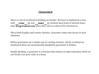 Generator
 There is a lot of overhead in building an iterator. We have to implement a class
with __iter__() and __next__() method, keep track of internal states,
raise StopIteration when there was no values to be returned etc.
 This is both lengthy and counter intuitive. Generator comes into rescue in such
situations.
 Python generators are a simple way of creating iterators. All the overhead we
mentioned above are automatically handled by generators in Python.
 Simply speaking, a generator is a function that returns an object (iterator) which we
can iterate over (one value at a time).
 