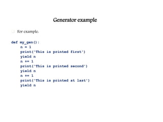 Generator example
 For example:
def my_gen():
n = 1
print('This is printed first')
yield n
n += 1
print('This is printed second')
yield n
n += 1
print('This is printed at last')
yield n
 