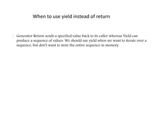 When to use yield instead of return
 Generator Return sends a specified value back to its caller whereas Yield can
produce a sequence of values. We should use yield when we want to iterate over a
sequence, but don’t want to store the entire sequence in memory.
 