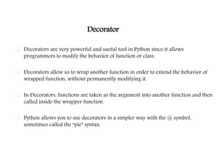 Decorator
 Decorators are very powerful and useful tool in Python since it allows
programmers to modify the behavior of function or class.
 Decorators allow us to wrap another function in order to extend the behavior of
wrapped function, without permanently modifying it.
 In Decorators, functions are taken as the argument into another function and then
called inside the wrapper function.
 Python allows you to use decorators in a simpler way with the @ symbol,
sometimes called the “pie” syntax.
 