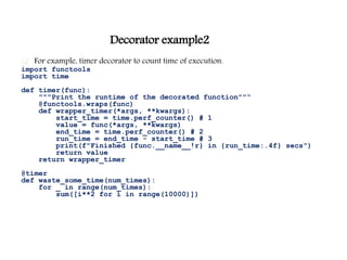 Decorator example2
 For example, timer decorator to count time of execution.
import functools
import time
def timer(func):
"""Print the runtime of the decorated function""“
@functools.wraps(func)
def wrapper_timer(*args, **kwargs):
start_time = time.perf_counter() # 1
value = func(*args, **kwargs)
end_time = time.perf_counter() # 2
run_time = end_time - start_time # 3
print(f"Finished {func.__name__!r} in {run_time:.4f} secs")
return value
return wrapper_timer
@timer
def waste_some_time(num_times):
for _ in range(num_times):
sum([i**2 for i in range(10000)])
 