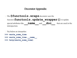 Decorator Appendix
 The @functools.wrapsdecorator uses the
function functools.update_wrapper()to update
special attributes like __name__and __doc__ that are used in the
introspection.
 Try below on interpriter.
>>> waste_some_time
>>> waste_some_time.__name__
>>> help(waste_some_time)
 