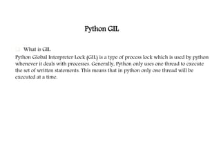 Python GIL
 What is GIL
Python Global Interpreter Lock (GIL) is a type of process lock which is used by python
whenever it deals with processes. Generally, Python only uses one thread to execute
the set of written statements. This means that in python only one thread will be
executed at a time.
 