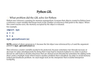 Python GIL
 What problem did the GIL solve for Python
Python uses reference counting for memory management. It means that objects created in Python have
a reference count variable that keeps track of the number of references that point to the object. When
this count reaches zero, the memory occupied by the object is released.
For example:
import sys
a = []
b = a
sys.getrefcount(a)
NOTE: output of above program is 3, because the list object was referenced by a, b and the argument
passed to sys.getrefcount()
This reference counter variable needed to be protected, because sometimes two threads increase or
decrease its value simultaneously by doing that it may lead to memory leaked so in order to protect
thread we add locks to all data structures that are shared across threads but sometimes by adding locks
there exists a multiple locks which lead to another problem that is deadlock. In order to avoid memory
leaked and deadlocks problem, we used single lock on the interpreter that is Global Interpreter
Lock(GIL).
 