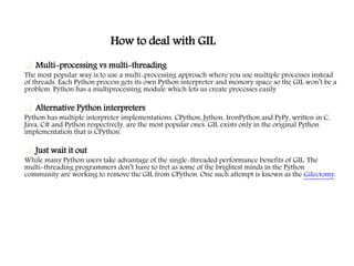 How to deal with GIL
 Multi-processing vs multi-threading
The most popular way is to use a multi-processing approach where you use multiple processes instead
of threads. Each Python process gets its own Python interpreter and memory space so the GIL won’t be a
problem. Python has a multiprocessing module which lets us create processes easily
 Alternative Python interpreters
Python has multiple interpreter implementations. CPython, Jython, IronPython and PyPy, written in C,
Java, C# and Python respectively, are the most popular ones. GIL exists only in the original Python
implementation that is CPython.
 Just wait it out
While many Python users take advantage of the single-threaded performance benefits of GIL. The
multi-threading programmers don’t have to fret as some of the brightest minds in the Python
community are working to remove the GIL from CPython. One such attempt is known as the Gilectomy.
 