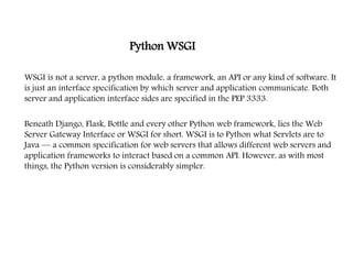 Python WSGI
WSGI is not a server, a python module, a framework, an API or any kind of software. It
is just an interface specification by which server and application communicate. Both
server and application interface sides are specified in the PEP 3333.
Beneath Django, Flask, Bottle and every other Python web framework, lies the Web
Server Gateway Interface or WSGI for short. WSGI is to Python what Servlets are to
Java — a common specification for web servers that allows different web servers and
application frameworks to interact based on a common API. However, as with most
things, the Python version is considerably simpler.
 