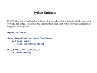 Python Unittests
Unit Testing is the first level of software testing where the smallest testable parts of a
software are tested. This is used to validate that each unit of the software performs as
designed. For example.
import unittest
class SimpleTest(unittest.TestCase):
def test(self):
self.assertTrue(True)
if __name__ == '__main__':
unittest.main()
 