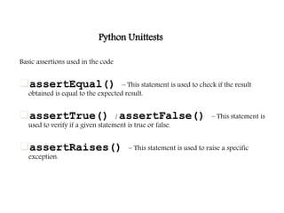 Python Unittests
Basic assertions used in the code
assertEqual() – This statement is used to check if the result
obtained is equal to the expected result.
assertTrue() / assertFalse() – This statement is
used to verify if a given statement is true or false.
assertRaises() – This statement is used to raise a specific
exception.
 