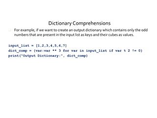Dictionary Comprehensions
 For example, if we want to create an output dictionary which contains only the odd
numbers that are present in the input list as keys and their cubes as values.
input_list = [1,2,3,4,5,6,7]
dict_comp = {var:var ** 3 for var in input_list if var % 2 != 0}
print("Output Dictionary:", dict_comp)
 
