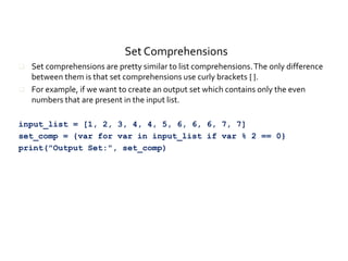 Set Comprehensions
 Set comprehensions are pretty similar to list comprehensions.The only difference
between them is that set comprehensions use curly brackets { }.
 For example, if we want to create an output set which contains only the even
numbers that are present in the input list.
input_list = [1, 2, 3, 4, 4, 5, 6, 6, 6, 7, 7]
set_comp = {var for var in input_list if var % 2 == 0}
print("Output Set:", set_comp)
 