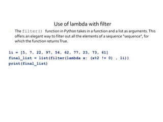 Use of lambda with filter
 The filter() function in Python takes in a function and a list as arguments.This
offers an elegant way to filter out all the elements of a sequence “sequence”, for
which the function returnsTrue.
li = [5, 7, 22, 97, 54, 62, 77, 23, 73, 61]
final_list = list(filter(lambda x: (x%2 != 0) , li))
print(final_list)
 