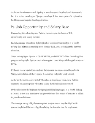 As far as Java is concerned, Spring is a well-known Java backend framework
but it is not as trending as Django nowadays. It is a more powerful option for
building an enterprise-level application.
iv. Job Opportunity and Salary Base
Proceeding the advantages of Python over Java on the basis of Job
opportunity and salary factors:
Each Language provides a different set of job opportunities but it is worth
noting that Python is making more strides than Java, looking at the current
situation.
Tools belonging to Python – GREENLETS, and GEVENT allow threading-like
programming style. Python tools also support in writing mobile applications –
KIVY.
Python’s recent updations, such as fixing error messages, modify paths in
Windows installer, etc have made it easier for coders to work with it.
As far as the job is concerned, Python has a slight edge over Java. Python
seems to be an exception when the salary distribution is concerned.
Python is one of the highest-paid programming languages. It is worth noting,
$110,021 is not as a number to be ignored when that much of amount is added
to your bank balance.
The average salary of Python computer programmers may be high but it
cannot explain all factors of python being the favorite one for engineers.
 