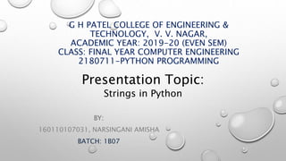 G H PATEL COLLEGE OF ENGINEERING &
TECHNOLOGY, V. V. NAGAR,
ACADEMIC YEAR: 2019-20 (EVEN SEM)
CLASS: FINAL YEAR COMPUTER ENGINEERING
2180711-PYTHON PROGRAMMING
BY:
160110107031, NARSINGANI AMISHA
BATCH: 1B07
Presentation Topic:
Strings in Python
 