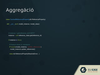 class CachedReferenceProperty(db.ReferenceProperty):
def __get__(self, model_instance, model_class):
...
# instance = get(reference_id) # WTF?
instance = self.reference_class.get(reference_id)
if instance is None:
# Feature check vs. isinstance
if hasattr(model_instance, 'update_references'):
model_instance.update_references()
raise db.ReferencePropertyResolveError(...)
Aggregáció
 
