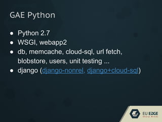 GAE Python
● Python 2.7
● WSGI, webapp2
● db, memcache, cloud-sql, url fetch,
blobstore, users, unit testing ...
● django (django-nonrel, django+cloud-sql)
 