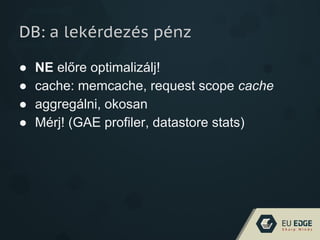 DB: a lekérdezés pénz
● NE előre optimalizálj!
● cache: memcache, request scope cache
● aggregálni, okosan
● Mérj! (GAE profiler, datastore stats)
 