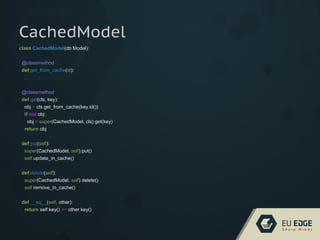 CachedModel
class CachedModel(db.Model):
@classmethod
def get_from_cache(id):
...
@classmethod
def get(cls, key):
obj = cls.get_from_cache(key.id())
if not obj:
obj = super(CachedModel, cls).get(key)
return obj
def put(self):
super(CachedModel, self).put()
self.update_in_cache()
def delete(self):
super(CachedModel, self).delete()
self.remove_in_cache()
def __eq__(self, other):
return self.key() == other.key()
 