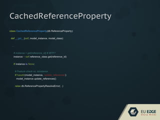 class CachedReferenceProperty(db.ReferenceProperty):
def __get__(self, model_instance, model_class):
...
# instance = get(reference_id) # WTF?
instance = self.reference_class.get(reference_id)
if instance is None:
# Feature check vs. isinstance
if hasattr(model_instance, 'update_references'):
model_instance.update_references()
raise db.ReferencePropertyResolveError(...)
CachedReferenceProperty
 