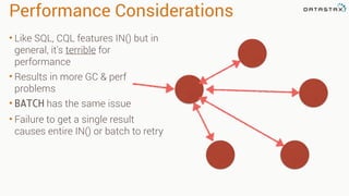 Performance Considerations
• Like SQL, CQL features IN() but in
general, it's terrible for
performance
• Results in more GC & perf
problems
• BATCH has the same issue
• Failure to get a single result
causes entire IN() or batch to retry
 