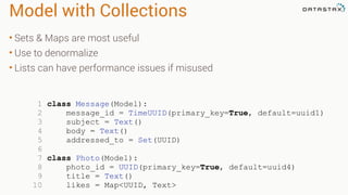 Model with Collections
• Sets & Maps are most useful
• Use to denormalize
• Lists can have performance issues if misused
1 class Message(Model):
2 message_id = TimeUUID(primary_key=True, default=uuid1)
3 subject = Text()
4 body = Text()
5 addressed_to = Set(UUID)
6
7 class Photo(Model):
8 photo_id = UUID(primary_key=True, default=uuid4)
9 title = Text()
10 likes = Map<UUID, Text>
 