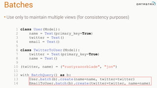 Batches
• Use only to maintain multiple views (for consistency purposes)
1 class User(Model):
2 name = Text(primary_key=True)
3 twitter = Text()
4 email = Text()
5
6 class TwitterToUser(Model):
7 twitter = Text(primary_key=True)
8 name = Text()
9
10 (twitter, name) = ("rustyrazorblade", "jon")
11
12 with BatchQuery() as b:
13 User.batch(b).create(name=name, twitter=twitter)
14 EmailToUser.batch(b).create(twitter=twitter, name=name)
 