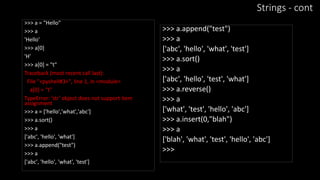 Strings - cont
>>> a = "Hello"
>>> a
'Hello'
>>> a[0]
'H'
>>> a[0] = "t"
Traceback (most recent call last):
File "<pyshell#3>", line 1, in <module>
a[0] = "t"
TypeError: 'str' object does not support item
assignment
>>> a = ['hello','what','abc']
>>> a.sort()
>>> a
['abc', 'hello', 'what']
>>> a.append("test")
>>> a
['abc', 'hello', 'what', 'test']
>>> a.append("test")
>>> a
['abc', 'hello', 'what', 'test']
>>> a.sort()
>>> a
['abc', 'hello', 'test', 'what']
>>> a.reverse()
>>> a
['what', 'test', 'hello', 'abc']
>>> a.insert(0,"blah")
>>> a
['blah', 'what', 'test', 'hello', 'abc']
>>>
 