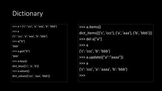 Dictionary
>>> a = {'c': 'ccc', 'a': 'aaa', 'b': 'bbb'}
>>> a
{'c': 'ccc', 'a': 'aaa', 'b': 'bbb'}
>>> a["b"]
'bbb'
>>> a.get("b")
'bbb'
>>> a.keys()
dict_keys(['c', 'a', 'b'])
>>> a.values()
dict_values(['ccc', 'aaa', 'bbb'])
>>> a.items()
dict_items([('c', 'ccc'), ('a', 'aaa'), ('b', 'bbb')])
>>> del a["a"]
>>> a
{'c': 'ccc', 'b': 'bbb'}
>>> a.update({"a":"aaaa"})
>>> a
{'c': 'ccc', 'a': 'aaaa', 'b': 'bbb'}
>>>
 