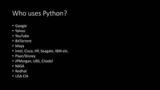 Who uses Python?
• Google
• Yahoo
• YouTube
• BitTorrent
• Maya
• Intel, Cisco, HP, Seagate, IBM etc.
• Pixar/Disney
• JPMorgan, UBS, Citadel
• NASA
• Redhat
• USA CIA
 