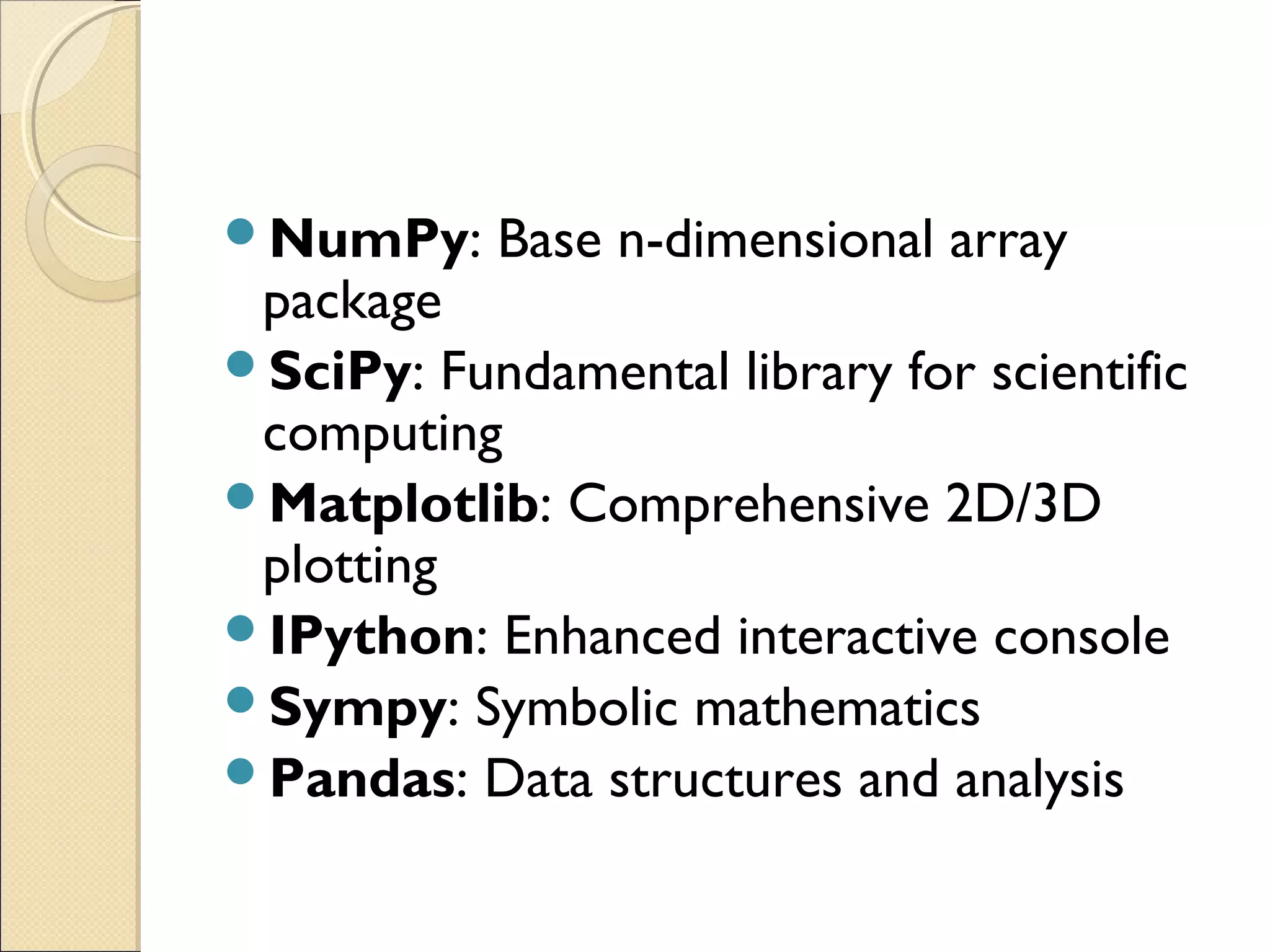 NumPy: Base n-dimensional array package SciPy: Fundamental library for scientific computing Matplotlib: Comprehensive 2D/3D plotting IPython: Enhanced interactive console Sympy: Symbolic mathematics Pandas: Data structures and analysis 