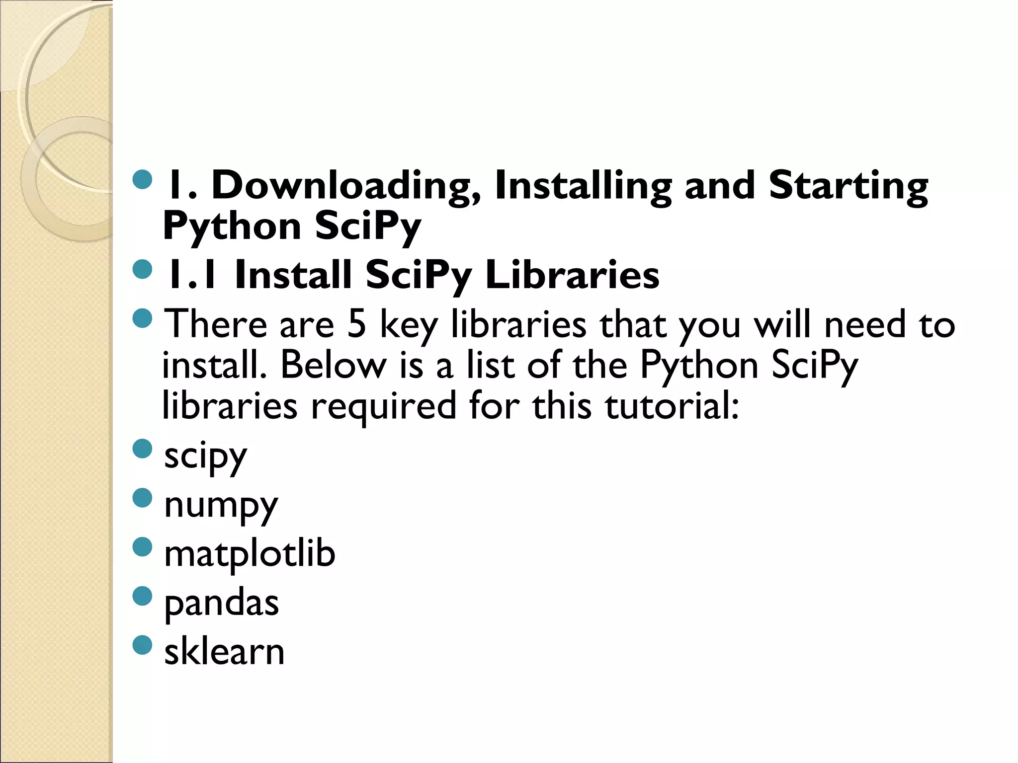 1. Downloading, Installing and Starting Python SciPy 1.1 Install SciPy Libraries There are 5 key libraries that you will need to install. Below is a list of the Python SciPy libraries required for this tutorial: scipy numpy matplotlib pandas sklearn 