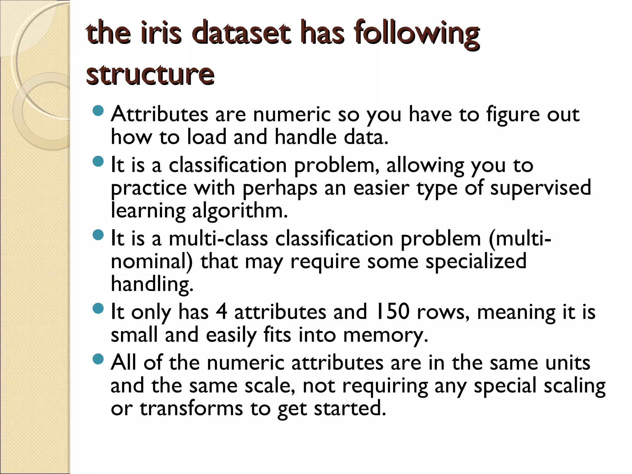 the iris dataset has followingthe iris dataset has following structurestructure Attributes are numeric so you have to figure out how to load and handle data. It is a classification problem, allowing you to practice with perhaps an easier type of supervised learning algorithm. It is a multi-class classification problem (multi- nominal) that may require some specialized handling. It only has 4 attributes and 150 rows, meaning it is small and easily fits into memory. All of the numeric attributes are in the same units and the same scale, not requiring any special scaling or transforms to get started. 