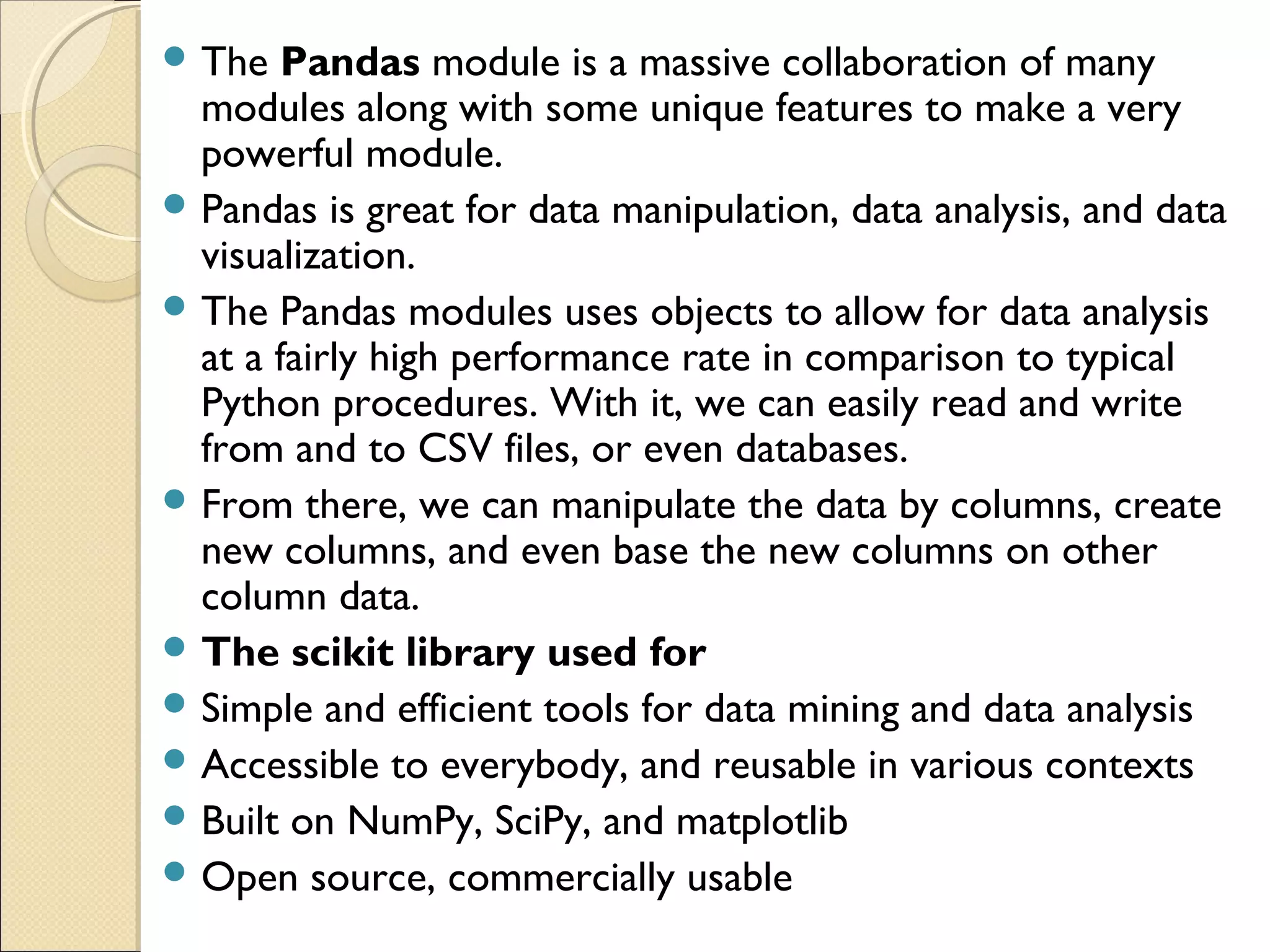  The Pandas module is a massive collaboration of many modules along with some unique features to make a very powerful module.  Pandas is great for data manipulation, data analysis, and data visualization.  The Pandas modules uses objects to allow for data analysis at a fairly high performance rate in comparison to typical Python procedures. With it, we can easily read and write from and to CSV files, or even databases.  From there, we can manipulate the data by columns, create new columns, and even base the new columns on other column data.  The scikit library used for  Simple and efficient tools for data mining and data analysis  Accessible to everybody, and reusable in various contexts  Built on NumPy, SciPy, and matplotlib  Open source, commercially usable 