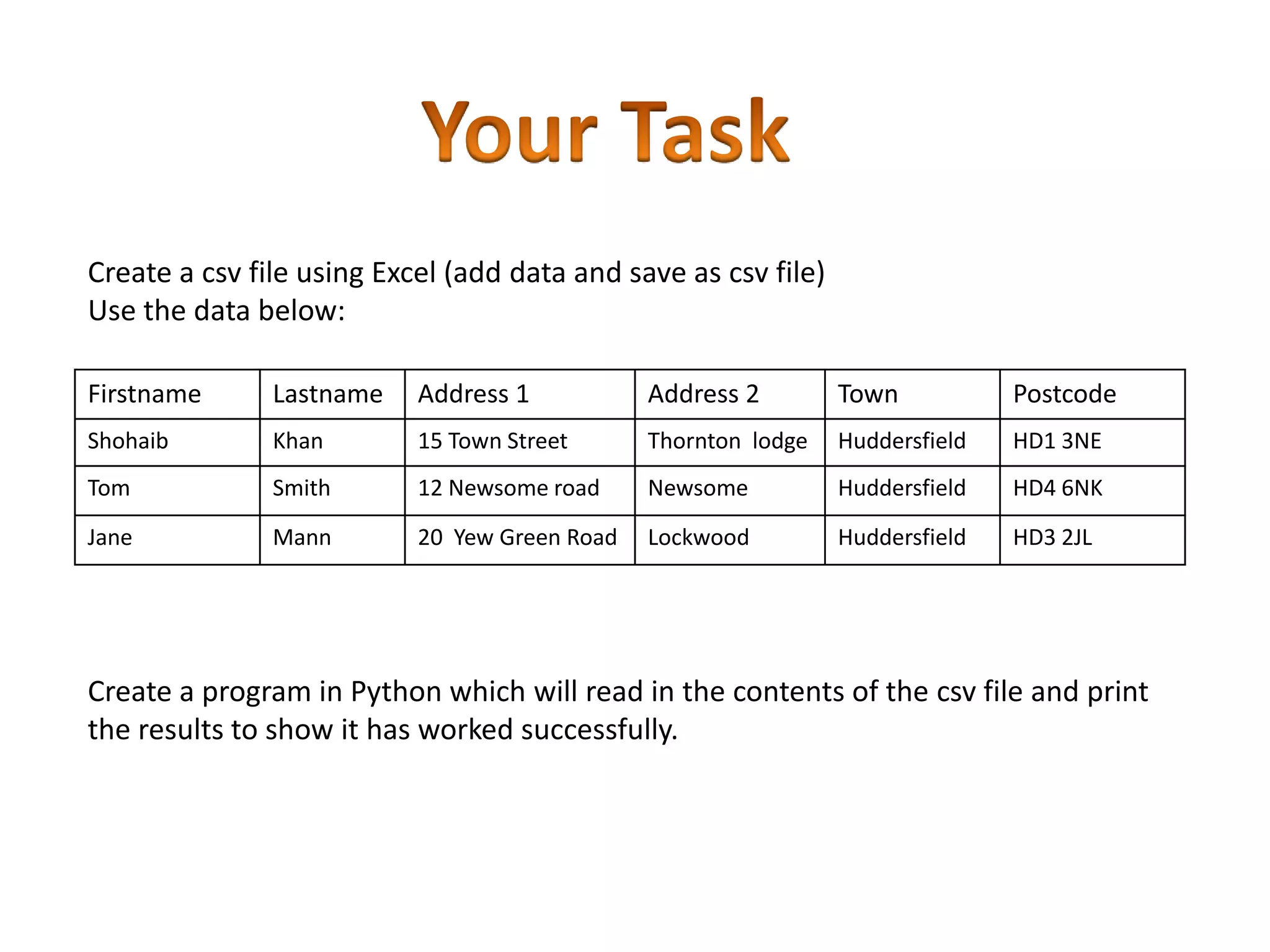 Create a csv file using Excel (add data and save as csv file) Use the data below: Firstname Lastname Address 1 Address 2 Town Postcode Shohaib Khan 15 Town Street Thornton lodge Huddersfield HD1 3NE Tom Smith 12 Newsome road Newsome Huddersfield HD4 6NK Jane Mann 20 Yew Green Road Lockwood Huddersfield HD3 2JL Create a program in Python which will read in the contents of the csv file and print the results to show it has worked successfully. 