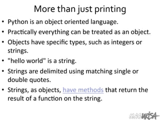 More	
  than	
  just	
  printing	
  
•  Python	
  is	
  an	
  object	
  oriented	
  language.	
  
•  Prac=cally	
  everything	
  can	
  be	
  treated	
  as	
  an	
  object.	
  
•  Objects	
  have	
  speciﬁc	
  types,	
  such	
  as	
  integers	
  or	
  
strings.	
  	
  
•  "hello	
  world"	
  is	
  a	
  string.	
  
•  Strings	
  are	
  delimited	
  using	
  matching	
  single	
  or	
  
double	
  quotes.	
  
•  Strings,	
  as	
  objects,	
  have	
  methods	
  that	
  return	
  the	
  
result	
  of	
  a	
  func=on	
  on	
  the	
  string.	
  
 