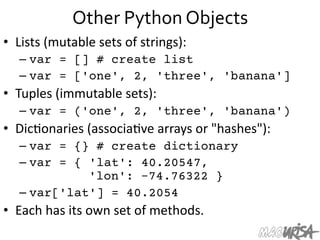 Other	
  Python	
  Objects	
  
•  Lists	
  (mutable	
  sets	
  of	
  strings):	
  
– var = [] # create list
– var = ['one', 2, 'three', 'banana']
•  Tuples	
  (immutable	
  sets):	
  
– var = ('one', 2, 'three', 'banana')
•  Dic=onaries	
  (associa=ve	
  arrays	
  or	
  "hashes"):	
  
– var = {} # create dictionary
– var = { 'lat': 40.20547,
'lon': -74.76322 }
– var['lat'] = 40.2054
•  Each	
  has	
  its	
  own	
  set	
  of	
  methods.	
  
 