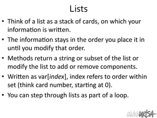Lists	
  
•  Think	
  of	
  a	
  list	
  as	
  a	
  stack	
  of	
  cards,	
  on	
  which	
  your	
  
informa=on	
  is	
  wriIen.	
  
•  The	
  informa=on	
  stays	
  in	
  the	
  order	
  you	
  place	
  it	
  in	
  
un=l	
  you	
  modify	
  that	
  order.	
  
•  Methods	
  return	
  a	
  string	
  or	
  subset	
  of	
  the	
  list	
  or	
  
modify	
  the	
  list	
  to	
  add	
  or	
  remove	
  components.	
  
•  WriIen	
  as	
  var[index],	
  index	
  refers	
  to	
  order	
  within	
  
set	
  (think	
  card	
  number,	
  star=ng	
  at	
  0).	
  
•  You	
  can	
  step	
  through	
  lists	
  as	
  part	
  of	
  a	
  loop.	
  
 