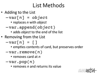 List	
  Methods	
  
•  Adding	
  to	
  the	
  List	
  
– var[n] = object
•  replaces	
  n	
  with	
  object	
  
– var.append(object)
•  adds	
  object	
  to	
  the	
  end	
  of	
  the	
  list	
  
•  Removing	
  from	
  the	
  List	
  
– var[n] = []
•  emp=es	
  contents	
  of	
  card,	
  but	
  preserves	
  order	
  
– var.remove(n)
•  removes	
  card	
  at	
  n	
  
– var.pop(n)
•  removes	
  n	
  and	
  returns	
  its	
  value	
  
 
