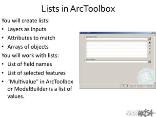Lists	
  in	
  ArcToolbox	
  
You	
  will	
  create	
  lists:	
  
•  Layers	
  as	
  inputs	
  
•  AIributes	
  to	
  match	
  
•  Arrays	
  of	
  objects	
  
You	
  will	
  work	
  with	
  lists:	
  
•  List	
  of	
  ﬁeld	
  names	
  
•  List	
  of	
  selected	
  features	
  
•  "Mul=value"	
  in	
  ArcToolbox	
  
or	
  ModelBuilder	
  is	
  a	
  list	
  of	
  
values.	
  	
  
 