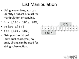 List	
  Manipulation	
  
•  Using	
  array	
  slices,	
  you	
  can	
  
iden=fy	
  a	
  subset	
  of	
  a	
  list	
  for	
  
manipula=on	
  or	
  copying.	
  
•  a = [100, 101, 102]
•  print a[1:]
•  >>> [101, 102]
•  Strings	
  act	
  as	
  lists	
  of	
  
individual	
  characters,	
  so	
  
array	
  slicing	
  can	
  be	
  used	
  for	
  
string	
  subselec=on.	
  
 