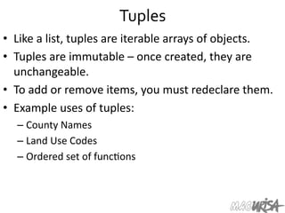 Tuples	
  
•  Like	
  a	
  list,	
  tuples	
  are	
  iterable	
  arrays	
  of	
  objects.	
  
•  Tuples	
  are	
  immutable	
  –	
  once	
  created,	
  they	
  are	
  
unchangeable.	
  
•  To	
  add	
  or	
  remove	
  items,	
  you	
  must	
  redeclare	
  them.	
  
•  Example	
  uses	
  of	
  tuples:	
  
– County	
  Names	
  
– Land	
  Use	
  Codes	
  
– Ordered	
  set	
  of	
  func=ons	
  	
  
 