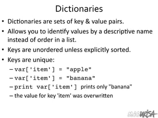 Dictionaries	
  
•  Dic=onaries	
  are	
  sets	
  of	
  key	
  &	
  value	
  pairs.	
  
•  Allows	
  you	
  to	
  iden=fy	
  values	
  by	
  a	
  descrip=ve	
  name	
  
instead	
  of	
  order	
  in	
  a	
  list.	
  
•  Keys	
  are	
  unordered	
  unless	
  explicitly	
  sorted.	
  
•  Keys	
  are	
  unique:	
  
– var['item'] = "apple"
– var['item'] = "banana"
– print var['item'] prints	
  only	
  "banana"	
  
– the	
  value	
  for	
  key	
  'item'	
  was	
  overwriIen	
  
 