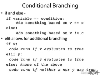 Conditional	
  Branching	
  
•  if	
  and	
  else	
  -­‐	
  
if variable == condition:

 
#do something based on v == c
else:


 
#do something based on v != c
•  elif	
  allows	
  for	
  addi=onal	
  branching	
  
if x:

code runs if x evaluates to true
elif y:

code runs if y evaluates to true
else: #none of the above
code runs if neither x nor y are true
 