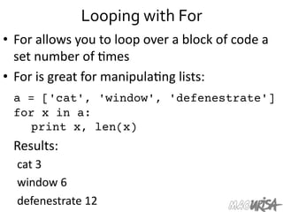Looping	
  with	
  For	
  
•  For	
  allows	
  you	
  to	
  loop	
  over	
  a	
  block	
  of	
  code	
  a	
  
set	
  number	
  of	
  =mes	
  
•  For	
  is	
  great	
  for	
  manipula=ng	
  lists:	
  
	
  a = ['cat', 'window', 'defenestrate']
for x in a:

 
print x, len(x)
	
  Results:	
  
cat	
  3	
  
window	
  6	
  
defenestrate	
  12	
  
 
