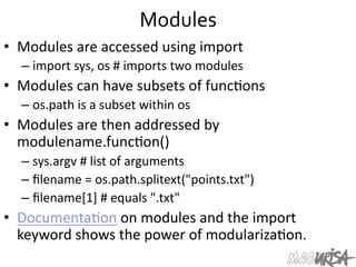 Modules	
  
•  Modules	
  are	
  accessed	
  using	
  import	
  
– import	
  sys,	
  os	
  #	
  imports	
  two	
  modules	
  
•  Modules	
  can	
  have	
  subsets	
  of	
  func=ons	
  
– os.path	
  is	
  a	
  subset	
  within	
  os	
  
•  Modules	
  are	
  then	
  addressed	
  by	
  
modulename.func=on()	
  
– sys.argv	
  #	
  list	
  of	
  arguments	
  
– ﬁlename	
  =	
  os.path.splitext("points.txt")	
  
– ﬁlename[1]	
  #	
  equals	
  ".txt"	
  
•  Documenta=on	
  on	
  modules	
  and	
  the	
  import	
  
keyword	
  shows	
  the	
  power	
  of	
  modulariza=on.	
  
 