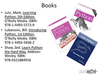 Books	
  
•  Lutz,	
  Mark.	
  Learning	
  
Python,	
  5th	
  Edi=on.	
  
O’Reilly	
  Media.	
  ISBN:	
  
978-­‐1-­‐4493-­‐5573-­‐9	
  
•  Lubanovic,	
  Bill.	
  Introducing	
  
Python,	
  1st	
  Edi=on.	
  
O’Reilly	
  Media.	
  ISBN:	
  
978-­‐1-­‐4493-­‐5936-­‐2	
  
•  Shaw,	
  Zed.	
  Learn	
  Python	
  
the	
  Hard	
  Way.	
  Addison-­‐
Wesley.	
  ISBN:	
  
978-­‐0321884916	
  
 