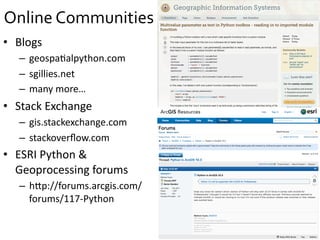 Online	
  Communities	
  
•  Blogs	
  
–  geospa=alpython.com	
  
–  sgillies.net	
  
–  many	
  more…	
  
•  Stack	
  Exchange	
  
–  gis.stackexchange.com	
  
–  stackoverﬂow.com	
  
•  ESRI	
  Python	
  &	
  
Geoprocessing	
  forums	
  
–  hIp://forums.arcgis.com/
forums/117-­‐Python	
  
 