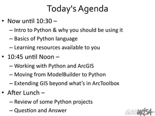 Today's	
  Agenda	
  
•  Now	
  un=l	
  10:30	
  –	
  
– Intro	
  to	
  Python	
  &	
  why	
  you	
  should	
  be	
  using	
  it	
  
– Basics	
  of	
  Python	
  language	
  
– Learning	
  resources	
  available	
  to	
  you	
  
•  10:45	
  un=l	
  Noon	
  –	
  	
  
– Working	
  with	
  Python	
  and	
  ArcGIS	
  
– Moving	
  from	
  ModelBuilder	
  to	
  Python	
  
– Extending	
  GIS	
  beyond	
  what’s	
  in	
  ArcToolbox	
  
•  A[er	
  Lunch	
  –	
  
– Review	
  of	
  some	
  Python	
  projects	
  
– Ques=on	
  and	
  Answer	
  
 