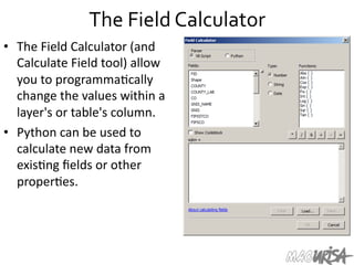 The	
  Field	
  Calculator	
  
•  The	
  Field	
  Calculator	
  (and	
  
Calculate	
  Field	
  tool)	
  allow	
  
you	
  to	
  programma=cally	
  
change	
  the	
  values	
  within	
  a	
  
layer's	
  or	
  table's	
  column.	
  
•  Python	
  can	
  be	
  used	
  to	
  
calculate	
  new	
  data	
  from	
  
exis=ng	
  ﬁelds	
  or	
  other	
  
proper=es.	
  	
  
 